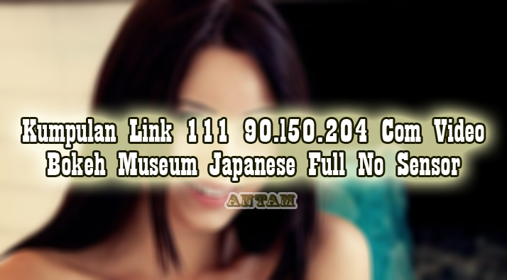 Kumpulan-Link-111-90.l50.204-Com-Video-Bokeh-Museum-Japanese-Full-No-Sensor