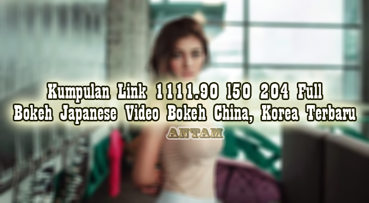 Kumpulan-Link-1111.90-l50-204-Full-Bokeh-Japanese-Video-Bokeh-China-Korea-Terbaru