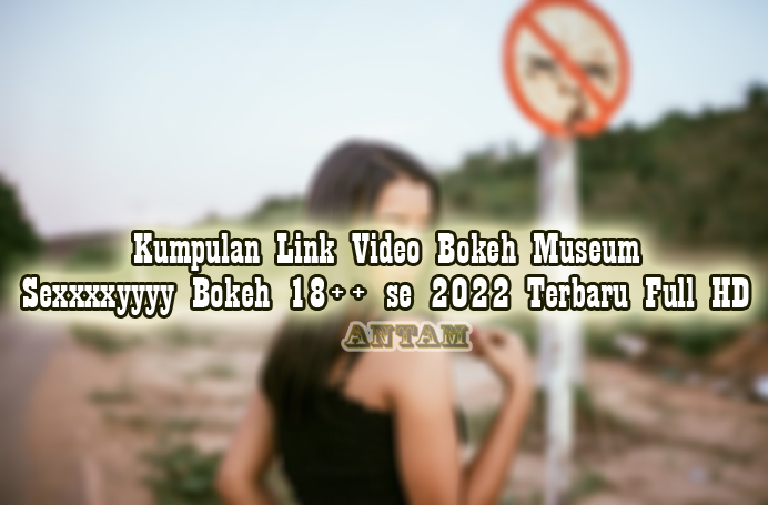 Kumpulan-Link-Video-Bokeh-Museum-Sexxxxyyyy-Bokeh-18-se-2022-Terbaru-Full-HD