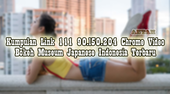 Kumpulan-Link-111-90.l50.204-Chrome-Video-Bokeh-Museum-Japanese-Indonesia-Terbaru